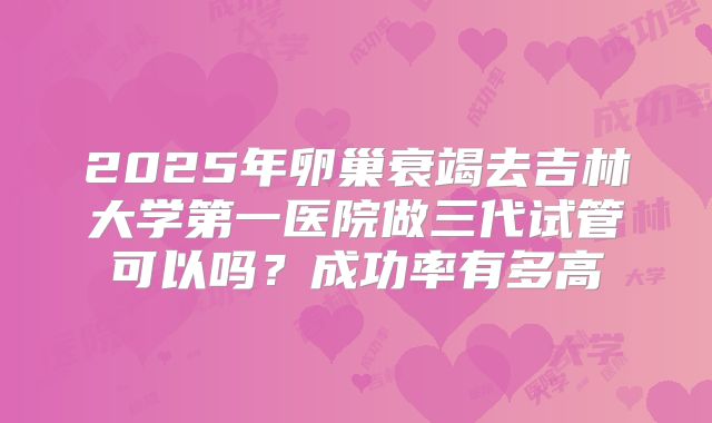 2025年卵巢衰竭去吉林大学第一医院做三代试管可以吗？成功率有多高