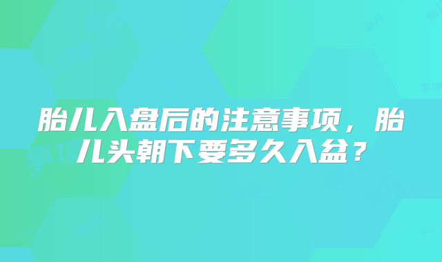 胎儿入盘后的注意事项,胎儿头朝下要多久入盆?