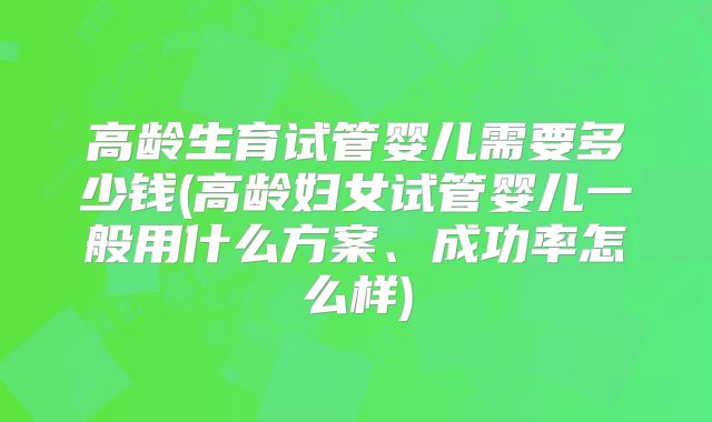 高龄生育试管婴儿需要多少钱(高龄妇女试管婴儿一般用什么方案、成功率怎么样)