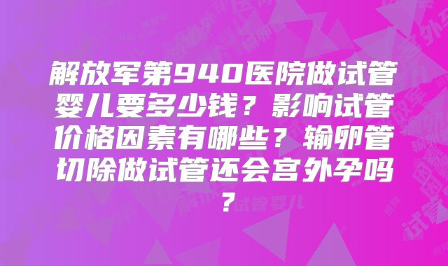解放军第940医院做试管婴儿要多少钱？影响试管价格因素有哪些？输卵管切除做试管还会宫外孕吗？