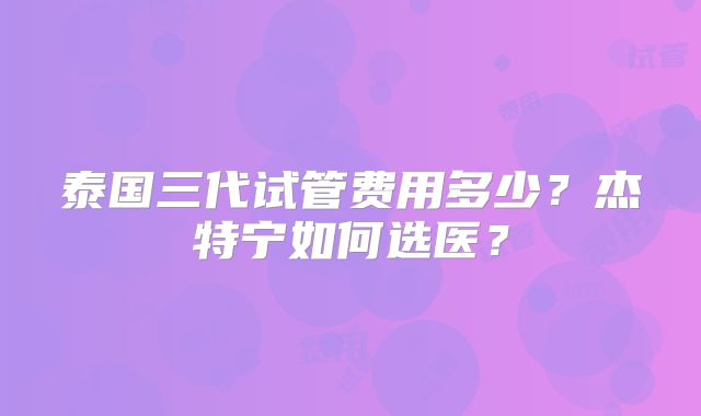 泰国三代试管费用多少？杰特宁如何选医？