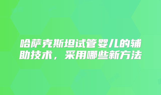 哈萨克斯坦试管婴儿的辅助技术，采用哪些新方法