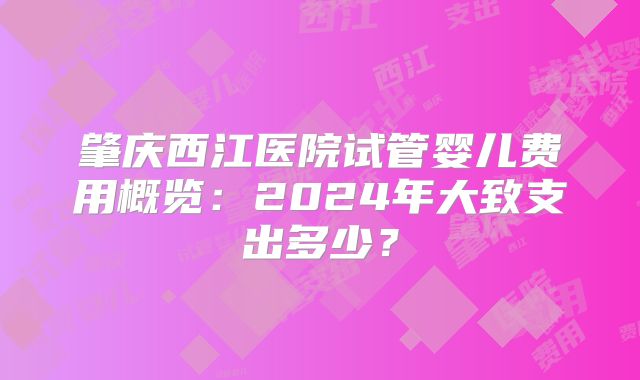 肇庆西江医院试管婴儿费用概览:2024年大致支出多少?