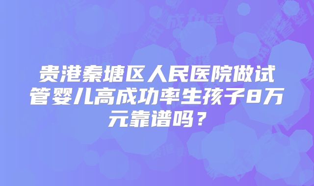 贵港秦塘区人民医院做试管婴儿高成功率生孩子8万元靠谱吗?