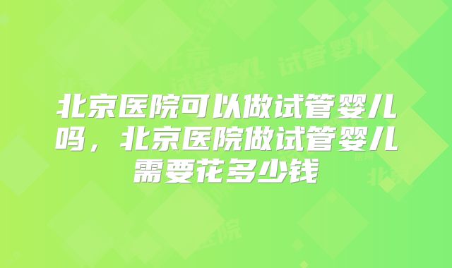 北京医院可以做试管婴儿吗,北京医院做试管婴儿需要花多少钱