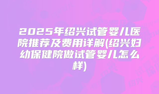 2025年绍兴试管婴儿医院推荐及费用详解(绍兴妇幼保健院做试管婴儿怎么样)