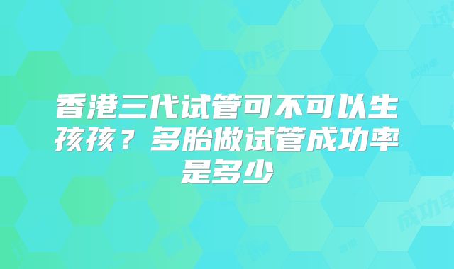 香港三代试管可不可以生孩孩?多胎做试管成功率是多少