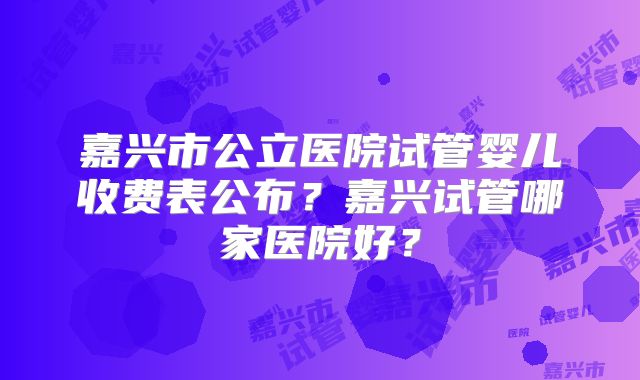 嘉兴市公立医院试管婴儿收费表公布？嘉兴试管哪家医院好？