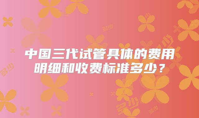 中国三代试管具体的费用明细和收费标准多少？