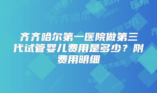 齐齐哈尔第一医院做第三代试管婴儿费用是多少？附费用明细