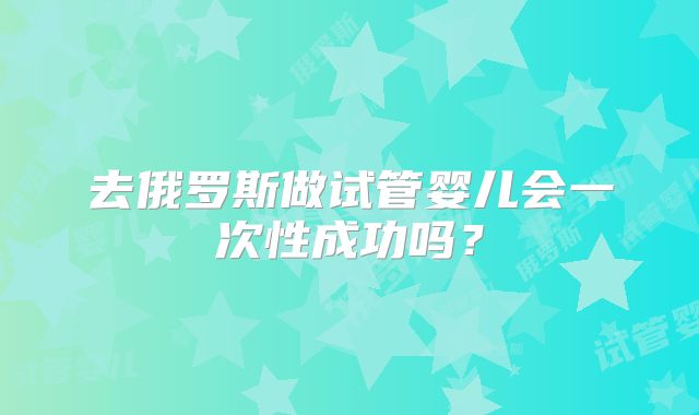 去俄罗斯做试管婴儿会一次性成功吗？