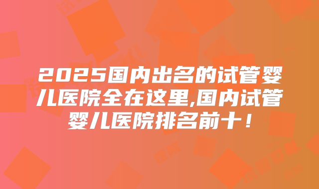 2025国内出名的试管婴儿医院全在这里,国内试管婴儿医院排名前十！