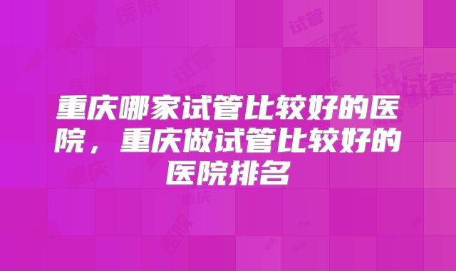 重庆哪家试管比较好的医院，重庆做试管比较好的医院排名