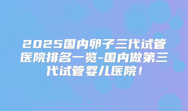 2025国内卵子三代试管医院排名一览-国内做第三代试管婴儿医院！