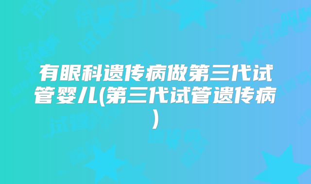 有眼科遗传病做第三代试管婴儿(第三代试管遗传病)
