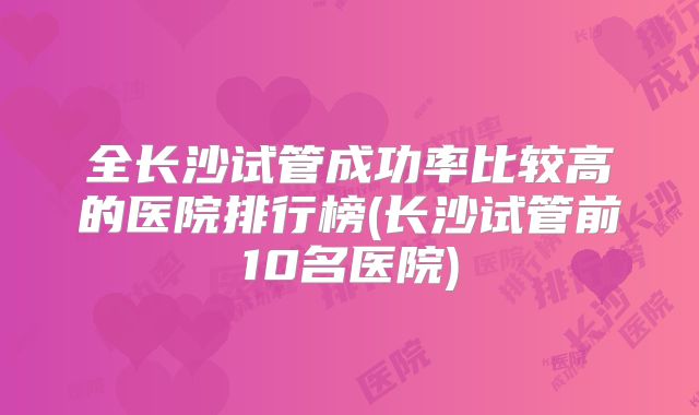 全长沙试管成功率比较高的医院排行榜(长沙试管前10名医院)