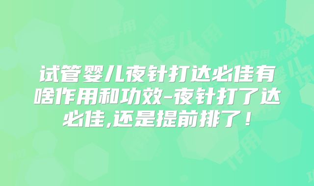 试管婴儿夜针打达必佳有啥作用和功效-夜针打了达必佳,还是提前排了！
