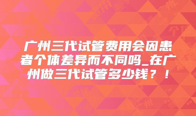 广州三代试管费用会因患者个体差异而不同吗_在广州做三代试管多少钱？！