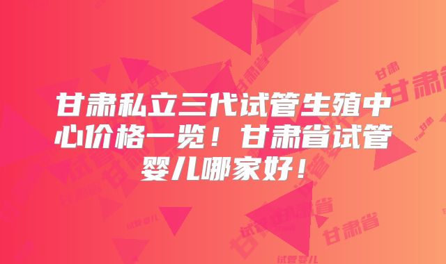 甘肃私立三代试管生殖中心价格一览!甘肃省试管婴儿哪家好!