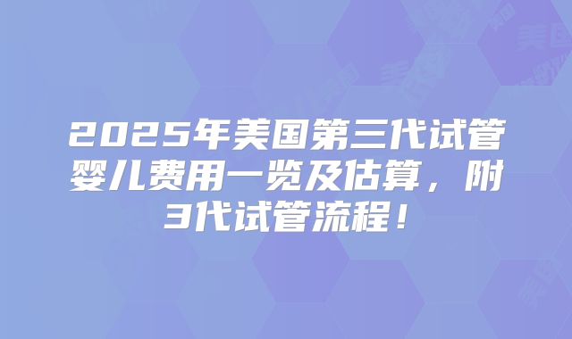 2025年美国第三代试管婴儿费用一览及估算,附3代试管流程!