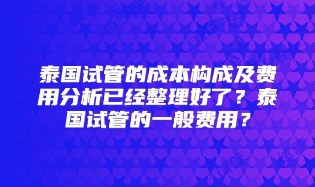 泰国试管的成本构成及费用分析已经整理好了？泰国试管的一般费用？