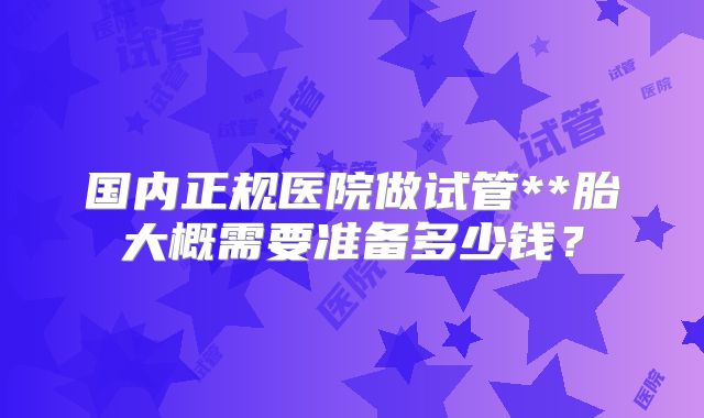 国内正规医院做试管**胎大概需要准备多少钱？