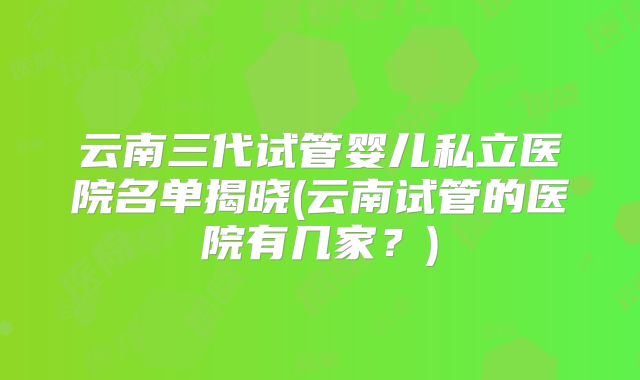 云南三代试管婴儿私立医院名单揭晓(云南试管的医院有几家？)