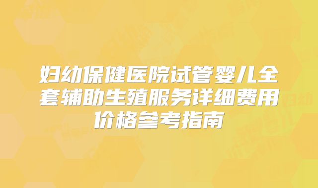 妇幼保健医院试管婴儿全套辅助生殖服务详细费用价格参考指南
