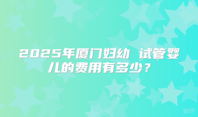 2025年厦门妇幼 试管婴儿的费用有多少?