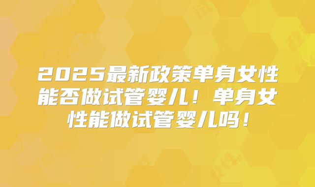 2025最新政策单身女性能否做试管婴儿!单身女性能做试管婴儿吗!