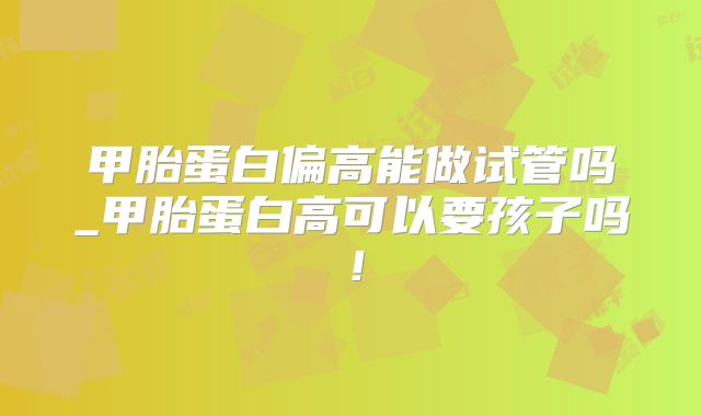 甲胎蛋白偏高能做试管吗_甲胎蛋白高可以要孩子吗！