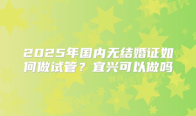 2025年国内无结婚证如何做试管？宜兴可以做吗
