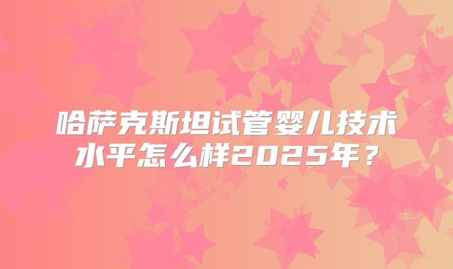 哈萨克斯坦试管婴儿技术水平怎么样2025年？