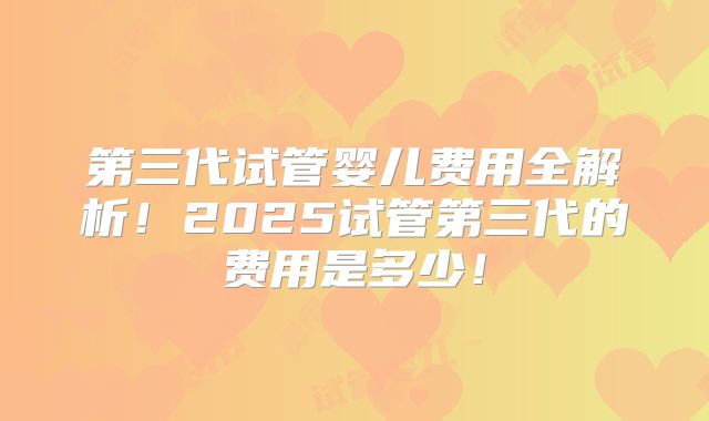 第三代试管婴儿费用全解析！2025试管第三代的费用是多少！