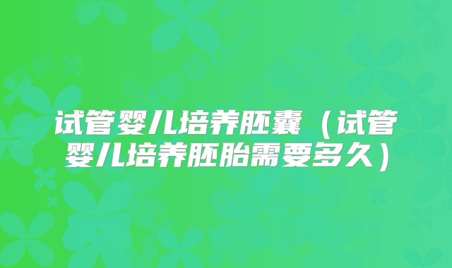 试管婴儿培养胚囊(试管婴儿培养胚胎需要多久)