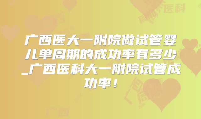 广西医大一附院做试管婴儿单周期的成功率有多少_广西医科大一附院试管成功率!