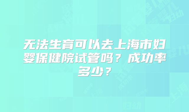 无法生育可以去上海市妇婴保健院试管吗?成功率多少?