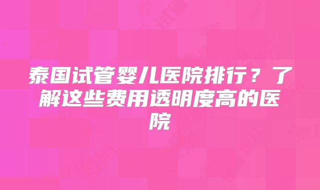 泰国试管婴儿医院排行?了解这些费用透明度高的医院