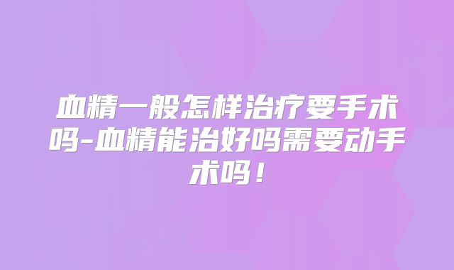 血精一般怎样治疗要手术吗-血精能治好吗需要动手术吗！