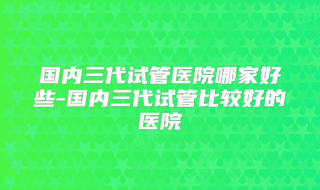 国内三代试管医院哪家好些-国内三代试管比较好的医院