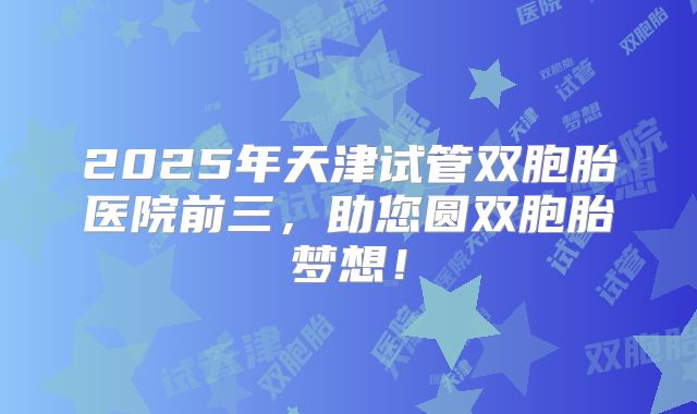 2025年天津试管双胞胎医院前三，助您圆双胞胎梦想！