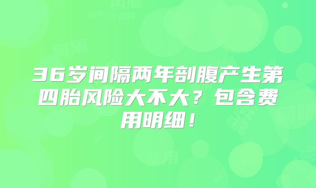 36岁间隔两年剖腹产生第四胎风险大不大?包含费用明细!