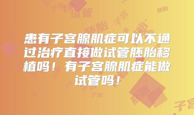 患有子宫腺肌症可以不通过治疗直接做试管胚胎移植吗！有子宫腺肌症能做试管吗！