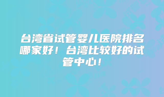 台湾省试管婴儿医院排名哪家好！台湾比较好的试管中心！