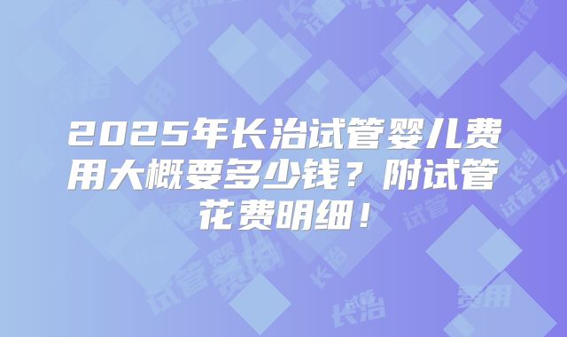 2025年长治试管婴儿费用大概要多少钱？附试管花费明细！
