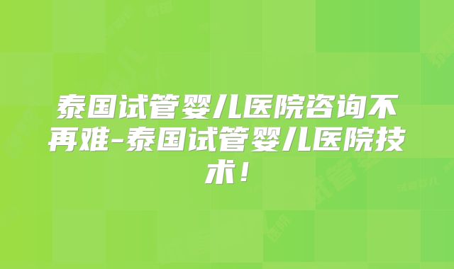 泰国试管婴儿医院咨询不再难-泰国试管婴儿医院技术！