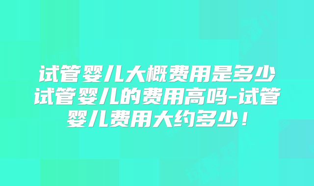 试管婴儿大概费用是多少试管婴儿的费用高吗-试管婴儿费用大约多少！