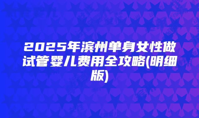 2025年滨州单身女性做试管婴儿费用全攻略(明细版)