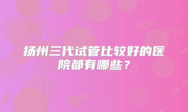 扬州三代试管比较好的医院都有哪些？