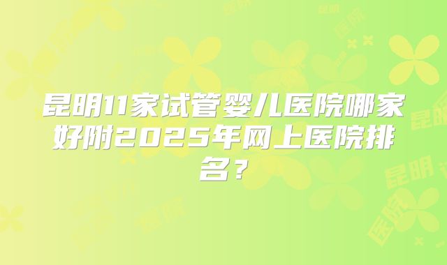 昆明11家试管婴儿医院哪家好附2025年网上医院排名？